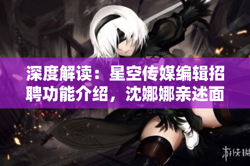 深度解读：星空传媒编辑招聘功能介绍，沈娜娜亲述面试心得