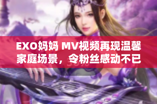 EXO妈妈 MV视频再现温馨家庭场景，令粉丝感动不已！