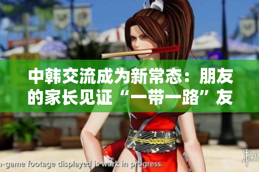 中韩交流成为新常态：朋友的家长见证“一带一路”友谊