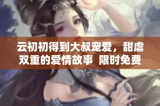 云初初得到大叔宠爱，甜虐双重的爱情故事  限时免费阅读