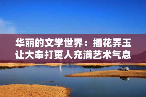 华丽的文学世界：插花弄玉让大奉打更人充满艺术气息