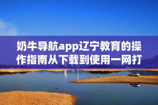 奶牛导航app辽宁教育的操作指南从下载到使用一网打尽