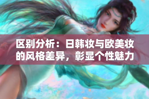 区别分析：日韩妆与欧美妆的风格差异，彰显个性魅力