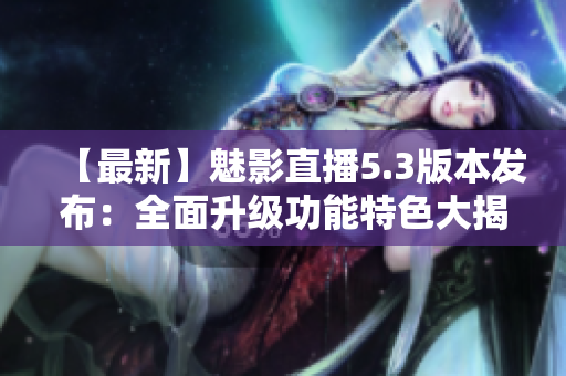 【最新】魅影直播5.3版本发布：全面升级功能特色大揭秘