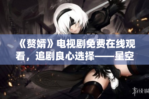 《赘婿》电视剧免费在线观看，追剧良心选择——星空无限传媒