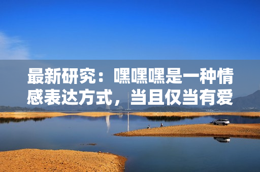 最新研究：嘿嘿嘿是一种情感表达方式，当且仅当有爱与尊重。