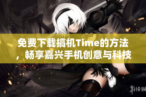 免费下载搞机Time的方法，畅享嘉兴手机创意与科技进步！