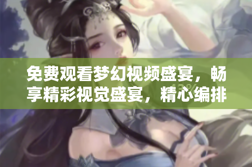 免费观看梦幻视频盛宴，畅享精彩视觉盛宴，精心编排享受每一刻