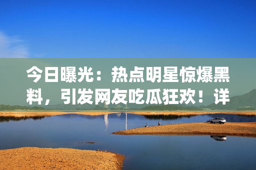 今日曝光：热点明星惊爆黑料，引发网友吃瓜狂欢！详细内幕曝光！(1)