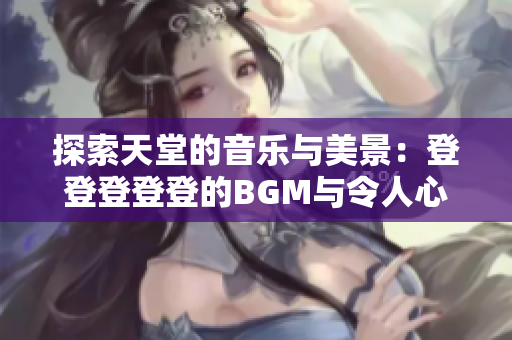 探索天堂的音乐与美景：登登登登登的BGM与令人心旷神怡的背景