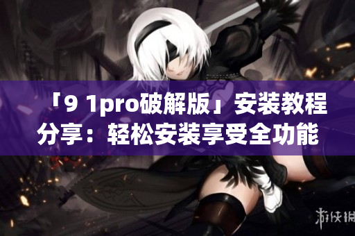 「9 1pro破解版」安装教程分享：轻松安装享受全功能体验(1)