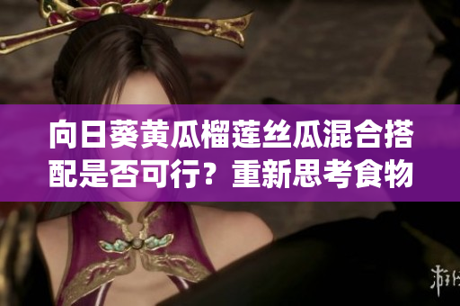 向日葵黄瓜榴莲丝瓜混合搭配是否可行？重新思考食物组合 (1)