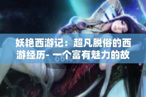 妖艳西游记：超凡脱俗的西游经历- 一个富有魅力的故事