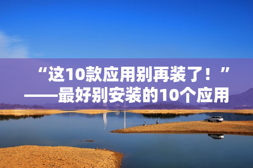 “这10款应用别再装了！”——最好别安装的10个应用程序