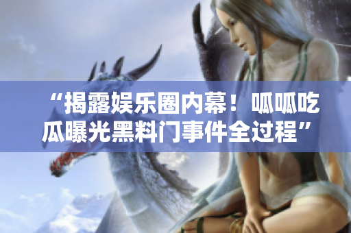 “揭露娱乐圈内幕！呱呱吃瓜曝光黑料门事件全过程”