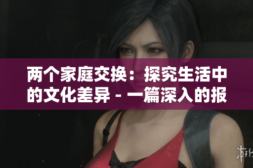 两个家庭交换：探究生活中的文化差异 - 一篇深入的报道