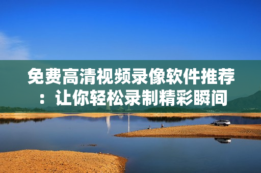 免费高清视频录像软件推荐：让你轻松录制精彩瞬间