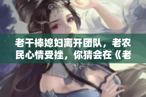 老干棒媳妇离开团队，老农民心情受挫，你猜会在《老农民》第几集上演？