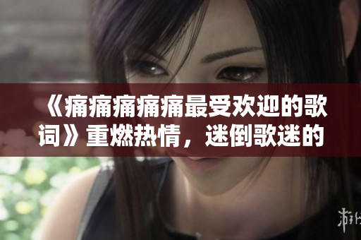 《痛痛痛痛痛最受欢迎的歌词》重燃热情，迷倒歌迷的词句啊哟喂！