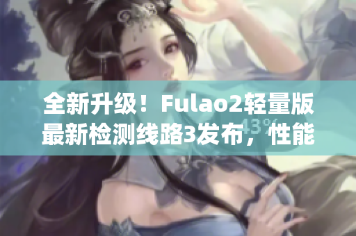 全新升级！Fulao2轻量版最新检测线路3发布，性能大幅提升(1)