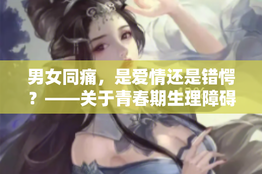 男女同痛，是爱情还是错愕？——关于青春期生理障碍的思考