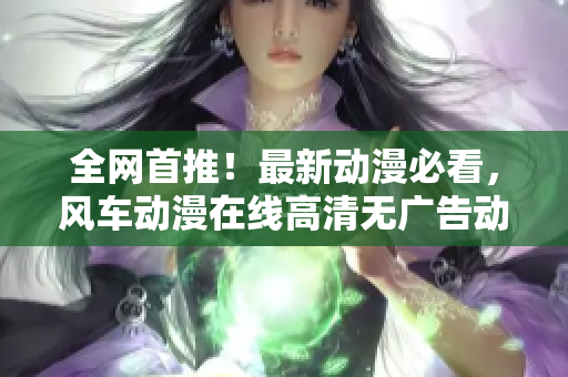 全网首推！最新动漫必看，风车动漫在线高清无广告动画大放送
