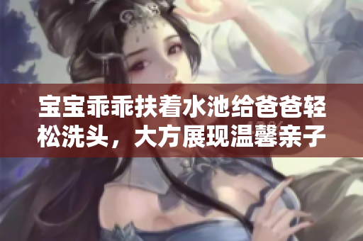 宝宝乖乖扶着水池给爸爸轻松洗头，大方展现温馨亲子时刻