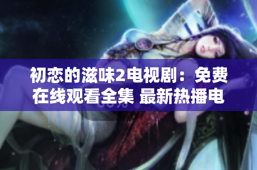 初恋的滋味2电视剧：免费在线观看全集 最新热播电视剧分享