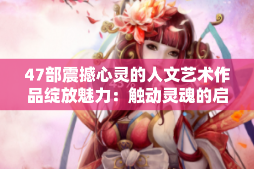 47部震撼心灵的人文艺术作品绽放魅力：触动灵魂的启示与感悟