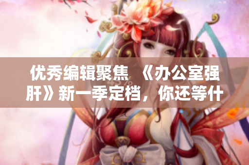 优秀编辑聚焦  《办公室强肝》新一季定档，你还等什么？！