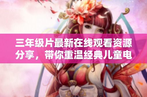 三年级片最新在线观看资源分享，带你重温经典儿童电影，助力孩子假期娱乐学习！
