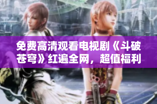 免费高清观看电视剧《斗破苍穹》红遍全网，超值福利供应！