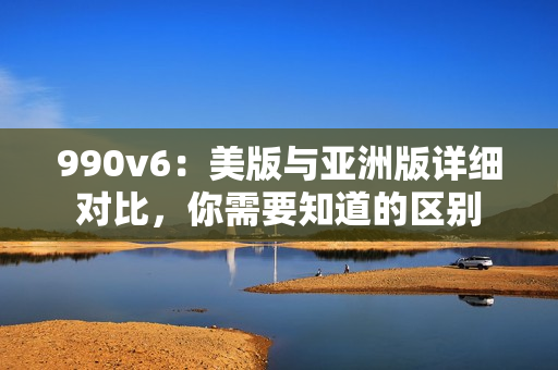 990v6：美版与亚洲版详细对比，你需要知道的区别