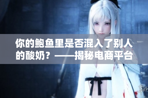 你的鲍鱼里是否混入了别人的酸奶？——揭秘电商平台上的食品安全问题。