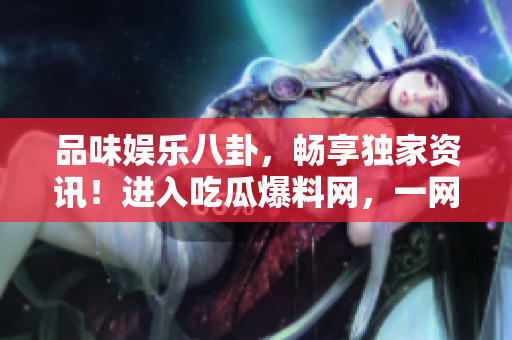 品味娱乐八卦，畅享独家资讯！进入吃瓜爆料网，一网打尽娱乐圈大小事！