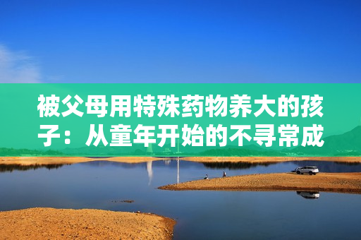 被父母用特殊药物养大的孩子：从童年开始的不寻常成长