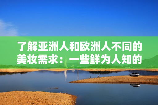 了解亚洲人和欧洲人不同的美妆需求：一些鲜为人知的事实