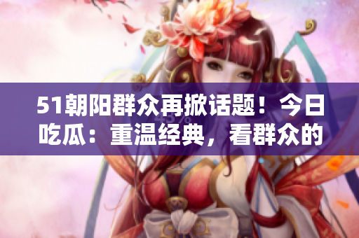 51朝阳群众再掀话题！今日吃瓜：重温经典，看群众的智慧与力量
