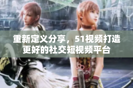 重新定义分享，51视频打造更好的社交短视频平台
