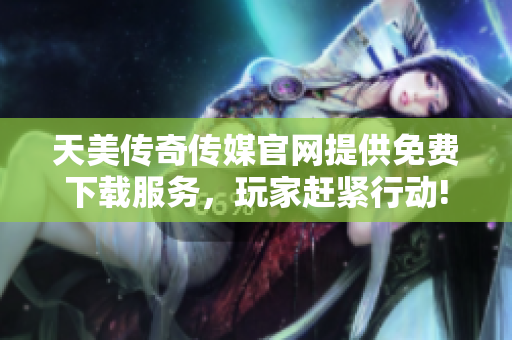 天美传奇传媒官网提供免费下载服务，玩家赶紧行动!