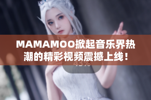 MAMAMOO掀起音乐界热潮的精彩视频震撼上线！