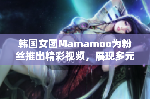 韩国女团Mamamoo为粉丝推出精彩视频，展现多元魅力