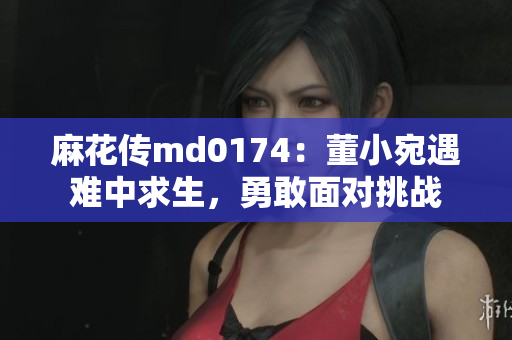 麻花传md0174：董小宛遇难中求生，勇敢面对挑战