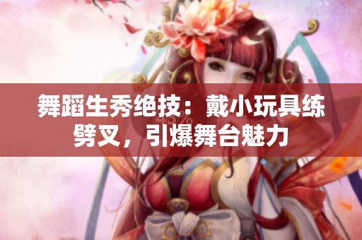 舞蹈生秀绝技：戴小玩具练劈叉，引爆舞台魅力
