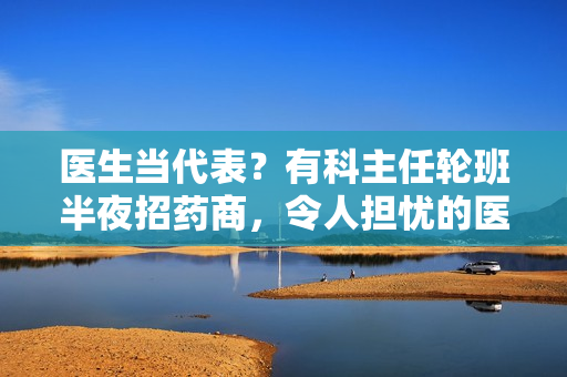 医生当代表？有科主任轮班半夜招药商，令人担忧的医药代表文化
