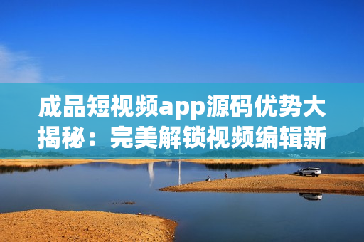 成品短视频app源码优势大揭秘：完美解锁视频编辑新境界(1)
