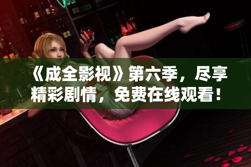 《成全影视》第六季，尽享精彩剧情，免费在线观看！