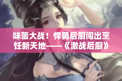 味蕾大战！悍勇后厨闯出烹饪新天地——《激战后厨》1-5集精彩回放