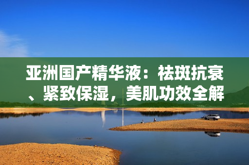 亚洲国产精华液：祛斑抗衰、紧致保湿，美肌功效全解析
