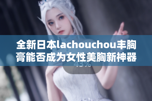 全新日本lachouchou丰胸膏能否成为女性美胸新神器？